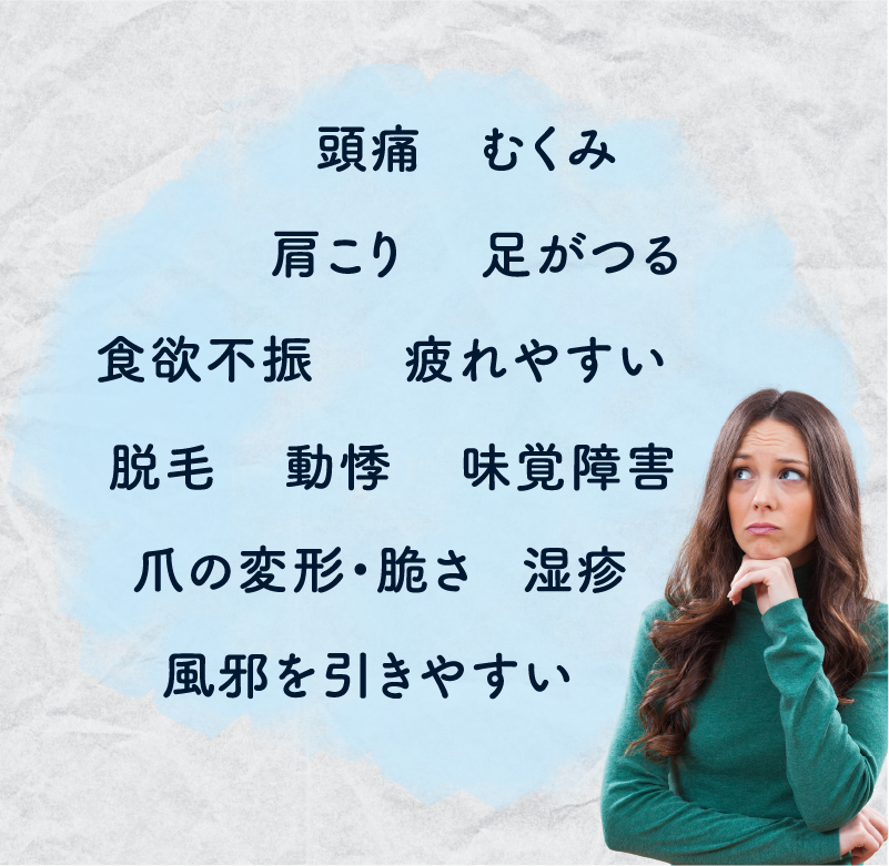 頭痛/むくみ/肩こり/足がつる/食欲不振/疲れやすい/脱毛/動悸/味覚障害/爪の変形・脆さ/湿疹/風邪を引きやすい