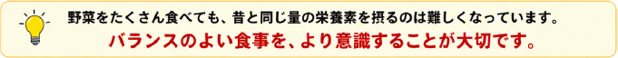 野菜をたくさん食べても、昔と同じ量の栄養素を摂るのは難しくなっています。バランスのよい食事を、より意識することが大切です。